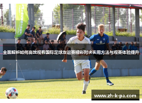 全面解析如何高效观看国际足球友谊赛精彩对决实用方法与观赛体验提升 全面解析如何高效观看国际足球友谊赛精彩对决实用方法与观赛体验提升