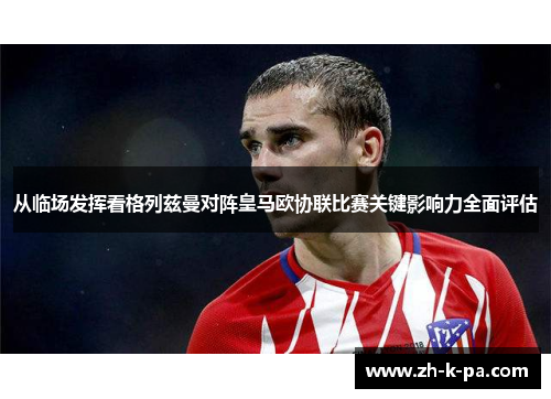 从临场发挥看格列兹曼对阵皇马欧协联比赛关键影响力全面评估 从临场发挥看格列兹曼对阵皇马欧协联比赛关键影响力全面评估