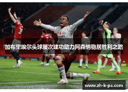加布里埃尔头球屡次建功助力阿森纳稳居胜利之路