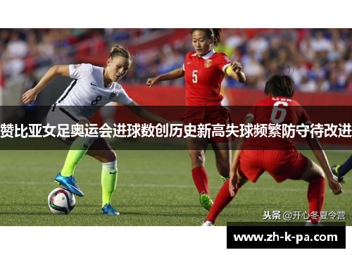 赞比亚女足奥运会进球数创历史新高失球频繁防守待改进 赞比亚女足奥运会进球数创历史新高失球频繁防守待改进