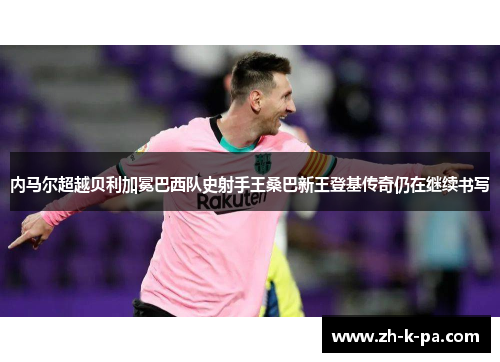 内马尔超越贝利加冕巴西队史射手王桑巴新王登基传奇仍在继续书写 内马尔超越贝利加冕巴西队史射手王桑巴新王登基传奇仍在继续书写