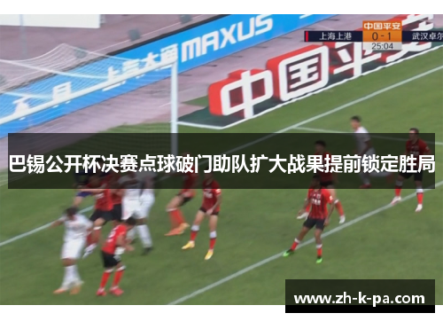 巴锡公开杯决赛点球破门助队扩大战果提前锁定胜局 巴锡公开杯决赛点球破门助队扩大战果提前锁定胜局