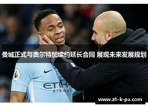 曼城正式与奥尔特加续约延长合同 展现未来发展规划 曼城正式与奥尔特加续约延长合同 展现未来发展规划