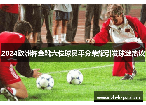 2024欧洲杯金靴六位球员平分荣耀引发球迷热议