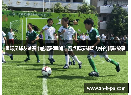 国际足球友谊赛中的精彩瞬间与看点揭示球场内外的精彩故事 国际足球友谊赛中的精彩瞬间与看点揭示球场内外的精彩故事
